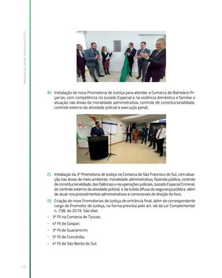 Relatório
de
Gestão
Institucional
2022
143
B) Instalação de nova Promotoria de Justiça para atender a Comarca de Balneário Pi-
çarras, com competência no Juizado Especial e na violência doméstica e familiar e
atuação nas áreas da moralidade administrativa, controle de constitucionalidade,
controle externo da atividade policial e execução penal;
C) Instalação da 3ª Promotoria de Justiça na Comarca de São Francisco do Sul, com atua-
ção nas áreas de meio ambiente, moralidade administrativa, fazenda pública, controle
deconstitucionalidade,dasfalênciaserecuperaçõesjudiciais,JuizadoEspecialCriminal,
do controle externo da atividade policial, e da tutela difusa da segurança pública; além
de atuar nos procedimentos administrativos e correcionais de direção do foro;
D) Criação de nove Promotorias de Justiça de entrância final, além do correspondente
cargo de Promotor de Justiça, na forma prevista pelo art. 46 da Lei Complementar
n. 738, de 2019. São elas:
» 3ª PJ na Comarca de Tijucas;
» 4ª PJ de Gaspar;
» 3ª PJ de Guaramirim;
» 5ª PJ de Concórdia;
» 4ª PJ de São Bento do Sul;
 