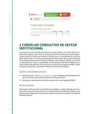 Relatório
de
Gestão
Institucional
2022
145
2 CONSELHO CONSULTIVO DE DEFESA
INSTITUCIONAL
O Conselho Consultivo de Defesa Institucional, criado pelo Ato n. 541/2021/PGJ, é com-
posto pelo Subprocurador-Geral de Justiça para Assuntos Institucionais, pelo Subpro-
curador-Geral de Justiça para Assuntos Jurídicos, por um Coordenador de Centro de
Apoio Operacional, um membro da Assessoria do Procurador-Geral e pelo Presidente
da Associação Catarinense do Ministério Público e três membros vitalícios. O conselho
é responsável por avaliar a possibilidade de intervenção do Ministério Público para a
efetiva defesa das garantias da Instituição, sem prejuízo da atuação da ACMP, a partir
do espectro associativo, para defesa individual do Promotor de Justiça.
AÇÕES DESENVOLVIDAS
A) Alteração do art. 3º do Ato n. 541/2021/PGJ, que estabelece periodicidade mensal
para as reuniões do Consultivo de Defesa Institucional (CCDI);
B) Alteração da composição do conselho para permitir a participação da ACMP.
RESULTADOS
Participação efetiva do CCDI na definição das estratégias e ações adotadas perante o
Tribunal de Justiça de Santa Catarina e o Conselho Nacional do Ministério Público, para
defesa das prerrogativas institucionais em casos envolvendo a atuação de membros do
Ministério Público.
 
