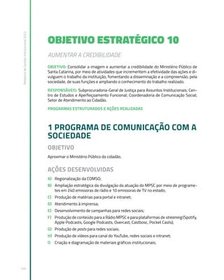 Relatório
de
Gestão
Institucional
2022
146
OBJETIVO ESTRATÉGICO 10
AUMENTAR A CREDIBILIDADE
OBJETIVO: Consolidar a imagem e aumentar a credibilidade do Ministério Público de
Santa Catarina, por meio de atividades que incrementem a efetividade das ações e di-
vulguem o trabalho da instituição, fomentando a disseminação e a compreensão, pela
sociedade, de suas funções e ampliando o conhecimento do trabalho realizado.
RESPONSÁVEIS: Subprocuradoria-Geral de Justiça para Assuntos Institucionais; Cen-
tro de Estudos e Aperfeiçoamento Funcional; Coordenadoria de Comunicação Social;
Setor de Atendimento ao Cidadão.
PROGRAMAS ESTRUTURADOS E AÇÕES REALIZADAS
1 PROGRAMA DE COMUNICAÇÃO COM A
SOCIEDADE
OBJETIVO
Aproximar o Ministério Público do cidadão.
AÇÕES DESENVOLVIDAS
A) Regionalização da COMSO;
B) Ampliação estratégica da divulgação da atuação do MPSC por meio de programe-
tes em 240 emissoras de rádio e 10 emissoras de TV no estado;
C) Produção de matérias para portal e intranet;
D) Atendimento à imprensa;
E) Desenvolvimento de campanhas para redes sociais;
F) Produção de conteúdo para a Rádio MPSC e para plataformas de streaming (Spotify,
Apple Podcasts, Google Podcasts, Overcast, Castbosc, Pocket Casts);
G) Produção de posts para redes sociais;
H) Produção de vídeos para canal do YouTube, redes sociais e intranet;
I) Criação e diagramação de materiais gráficos institucionais;
 