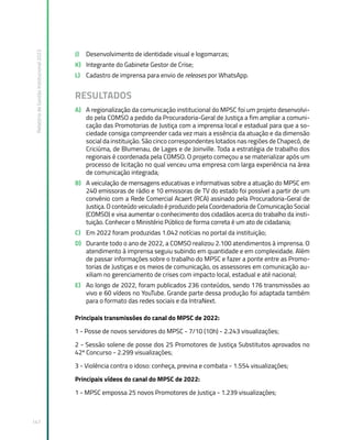 Relatório
de
Gestão
Institucional
2022
147
J) Desenvolvimento de identidade visual e logomarcas;
K) Integrante do Gabinete Gestor de Crise;
L) Cadastro de imprensa para envio de releases por WhatsApp.
RESULTADOS
A) A regionalização da comunicação institucional do MPSC foi um projeto desenvolvi-
do pela COMSO a pedido da Procuradoria-Geral de Justiça a fim ampliar a comuni-
cação das Promotorias de Justiça com a imprensa local e estadual para que a so-
ciedade consiga compreender cada vez mais a essência da atuação e da dimensão
social da instituição. São cinco correspondentes lotados nas regiões de Chapecó, de
Criciúma, de Blumenau, de Lages e de Joinville. Toda a estratégia de trabalho dos
regionais é coordenada pela COMSO. O projeto começou a se materializar após um
processo de licitação no qual venceu uma empresa com larga experiência na área
de comunicação integrada;
B) A veiculação de mensagens educativas e informativas sobre a atuação do MPSC em
240 emissoras de rádio e 10 emissoras de TV do estado foi possível a partir de um
convênio com a Rede Comercial Acaert (RCA) assinado pela Procuradoria-Geral de
Justiça. O conteúdo veiculado é produzido pela Coordenadoria de Comunicação Social
(COMSO) e visa aumentar o conhecimento dos cidadãos acerca do trabalho da insti-
tuição. Conhecer o Ministério Público de forma correta é um ato de cidadania;
C) Em 2022 foram produzidas 1.042 notícias no portal da instituição;
D) Durante todo o ano de 2022, a COMSO realizou 2.100 atendimentos à imprensa. O
atendimento à imprensa seguiu subindo em quantidade e em complexidade. Além
de passar informações sobre o trabalho do MPSC e fazer a ponte entre as Promo-
torias de Justiças e os meios de comunicação, os assessores em comunicação au-
xiliam no gerenciamento de crises com impacto local, estadual e até nacional;
E) Ao longo de 2022, foram publicados 236 conteúdos, sendo 176 transmissões ao
vivo e 60 vídeos no YouTube. Grande parte dessa produção foi adaptada também
para o formato das redes sociais e da IntraNext.
Principais transmissões do canal do MPSC de 2022:
1 - Posse de novos servidores do MPSC - 7/10 (10h) - 2.243 visualizações;
2 - Sessão solene de posse dos 25 Promotores de Justiça Substitutos aprovados no
42º Concurso - 2.299 visualizações;
3 - Violência contra o idoso: conheça, previna e combata - 1.554 visualizações;
Principais vídeos do canal do MPSC de 2022:
1 - MPSC empossa 25 novos Promotores de Justiça - 1.239 visualizações;
 