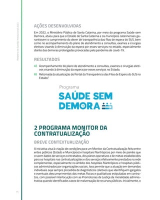 Relatório
de
Gestão
Institucional
2022
15
AÇÕES DESENVOLVIDAS
Em 2022, o Ministério Público de Santa Catarina, por meio do programa Saúde sem
Demora, atuou para que o Estado de Santa Catarina e os municípios catarinenses ga-
rantissem o cumprimento do dever de transparência das filas de espera do SUS, bem
como no acompanhamento do plano de atendimento a consultas, exames e cirurgias
eletivos visando à diminuição da espera por esses serviços no estado, especialmente
diante das demoras prolongadas provocadas pela pandemia de covid-19.
RESULTADOS
A) Acompanhamento do plano de atendimento a consultas, exames e cirurgias eleti-
vos visando à diminuição da espera por esses serviços no Estado;
B) Retomada da atualização do Portal da Transparência das Filas de Espera do SUS no
Estado.”
2 PROGRAMA MONITOR DA
CONTRATUALIZAÇÃO
BREVE CONTEXTUALIZAÇÃO
A iniciativa visa à criação de condições para um Monitor da Contratualização feita entre
entes públicos (Estado e Municípios) e hospitais filantrópicos por meio de painéis que
cruzem dados de serviços contratados, dos planos operativos e de metas estabelecidos
para os hospitais nas contratualizações e dos serviços efetivamente prestados na rede
complementar, especialmente no âmbito dos hospitais filantrópicos e hospitais públi-
cos administrados por organizações sociais. Isso permite que a atuação em demandas
individuais seja sempre precedida de diagnósticos coletivos que identifiquem gargalos
e eventuais descumprimentos das metas físicas e qualitativas estipuladas em contra-
tos, com possível interlocução com as Promotorias de Justiça da moralidade adminis-
trativa quando identificados casos de malversação de recursos públicos. Inicialmente, o
 