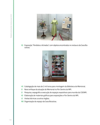 Relatório
de
Gestão
Institucional
2022
152
G) Exposição “Perdidos e Achados”, com objetos encontrados no restauro da Casa Bo-
caiúva;
H) Catalogação de mais de 2 mil livros para montagem da Biblioteca do Memorial;
I) Novo enfoque da atuação do Memorial no Por Dentro do MP;
J) Pesquisa, expografia e execução de espaços expositivos para reunião do CDEMP;
K) Elaboração de materiais gráficos para exposições e Por Dentro do MP;
L) Visitas técnicas a outros órgãos;
M) Organização do espaço da Casa Bocaiúva.
 