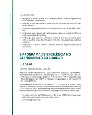 Relatório
de
Gestão
Institucional
2022
153
RESULTADOS
A) Divulgação da história do MPSC e da Casa Bocaiúva com a distribuição gratuita dos
livros publicados pelo Memorial;
B) Contribuição na preservação e na gestão do acervo documental e histórico do Mi-
nistério Público;
C) Proposição e execução de políticas de memória institucional e de atividades cultu-
rais;
D) Contribuição para o debate sobre a identidade e o papel do Ministério Público na
moderna sociedade democrática;
E) Contribuição para aproximar o Ministério Público da sociedade, exercendo papel
didático quanto à função da instituição ministerial e à divulgação dos direitos da
cidadania;
F) Facilitação da criação de entornos criativos e interativos de participação social e
comunitária.
5 PROGRAMA DE EXCELÊNCIA NO
ATENDIMENTO AO CIDADÃO
5.1 SEAC
BREVE CONTEXTUALIZAÇÃO
O Setor de Atendimento ao Cidadão – SEAC, subordinado à Secretaria-Geral do Minis-
tério Público de Santa Catarina e instituído pelo Ato n. 747/2014/PGJ, é o setor res-
ponsável pela operacionalização do Serviço de Atendimento e Informações ao Cidadão
– SIC, instituído pelo Ato n. 468/2012/PGJ e pelo Serviço de apoio ao NUPIA, conforme
o Ato n. 635/2019/PGJ.
Em cumprimento ao disposto na Lei Federal n. 12.527/2011 (Lei de Acesso à Infor-
mação), na Resolução n. 89/2012 do Conselho Nacional do Ministério Público e no Ato
519/2012/PGJ do MPSC, publicamos o seguinte relatório de pedidos de acesso a infor-
mações encaminhadas ao SEAC/SIC/MPSC, pelos seguintes canais de comunicação:
» Formulário eletrônico do SIC (disponível no Portal do MPSC): https:/
/www.mpsc.
mp.br/saic/requerimento-de-acesso-a-informacoes
» E-mail: seac@mpsc.mp.br
 