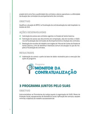 Relatório
de
Gestão
Institucional
2022
16
projeto terá como foco a publicidade dos contratos e planos operativos e a efetividade
da atuação das comissões de acompanhamento dos contratos.
OBJETIVO
Qualificar a atuação do MPSC na fiscalização da contratualização da rede hospitalar no
âmbito do SUS.
AÇÕES DESENVOLVIDAS
A) Solicitação de acesso aos contratos vigentes no Estado de Santa Catarina;
B) Solicitação de acesso aos documentos de composição, atas de reuniões e relató-
rios de fiscalização das Comissões de Acompanhamento e Avalição dos contratos;
C) Realização de reuniões de trabalho com órgãos do Tribunal de Contas do Estado de
Santa Catarina, a fim de identificar interesses comuns de atuação no que diz res-
peito à fiscalização de contratos.
RESULTADOS
A) Viabilização do acesso a parte da base de dados necessária para a execução das
ações do programa
3 PROGRAMA JUNTOS PELO SUAS
OBJETIVO
Instrumentalizar as Promotorias de Justiça quanto à organização do SUAS: Níveis de
Proteção Social, equipamentos de Assistência Social, tipificação dos serviços, equipes
mínimas e objetivos do trabalho socioassistencial.
 