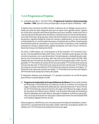 Relatório
de
Gestão
Institucional
2022
166
1.2.2 Programas e Projetos
A) Instituído pelo Ato n. 754/2017/PGJ o Programa de Incentivo à Autocomposição
Familiar – PIAF, que tem como principal ação o Grupo de Apoio e Reflexão – GAR.
O objetivo dos encontros do GAR é facilitar a abertura de um diálogo na busca da re-
flexão por parte de cada integrante para que se vejam como agentes ativos, capazes
de construírem soluções alternativas possíveis para seus conflitos, tendo como foco a
manutenção da família pelo olhar dos filhos e o desfazimento do mito da família deses-
truturada. Participam do grupo pais, mães e demais familiares em processos de disputa
de guarda e regulamentação de visitas de crianças e adolescentes, em que se percebe
a necessidade de um caminho alternativo para a resolução dos conflitos. A participação
dos familiares pode ser voluntária ou, mais comumente, compulsória, como medida de
proteção às crianças e adolescentes, objetos da disputa, com fulcro no art.129 do Es-
tatuto da Criança e do Adolescente (ECA).
Em 2022, o GAR realizou, de 15 de fevereiro a 30 de novembro, 313 encontros virtu-
ais por meio da plataforma Microsoft Teams. Foram mantidos quatro grupos em dois
encontros semanais, com o atendimento de 149 participantes, ampliado devido à ade-
são de cinco Promotorias de Justiça, além das três que já faziam parte do PIAF-GAR,
totalizando oito Promotorias de Justiça que aderiram ao programa (por ordem de anti-
guidade): 21ª Promotoria de Justiça da Comarca da Capital, 3ª Promotoria de Justiça da
Comarca de São José, 5ª Promotoria de Justiça da Comarca de São José, 6ª Promotoria
de Justiça da Comarca da Palhoça, 8ª Promotoria de Justiça da Comarca da Capital, 13ª
Promotoria de Justiça da Comarca da Capital, 17ª Promotoria da Comarca da Capital e
38ª Promotoria de Justiça da Comarca da Capital.
É importante destacar que atualmente 111 pessoas encontram-se na fila de espera
para efetivar sua participação no GAR.
B) Programa de implantação de Grupos Reflexivos de Gênero: Estruturação da Rede
de Prevenção e Enfrentamento às violências contra as mulheres no município de
Lages. O projeto intersetorial foi elaborado por representantes da 2ª Vara Criminal,
da 10ª Promotoria de Justiça da Comarca de Lages, da Prefeitura de Lages, através
da Secretaria de Políticas para a Mulher e da Secretaria Municipal de Assistência
Social e Habitação, do Grupo Gênero, Educação e Cidadania na América Latina (GE-
CAL), do Grupo de Estudos em Educação e Desenvolvimento Territorial (GEDETER)
e do Coletivo Sagrado Homem do Céu.
Nesse programa, o NUPIA atua com consultoria para formação de facilitadores, desen-
volvimento e acompanhamento de projeto. Dados referentes ao programa podem ser
obtidos com 10ª Promotoria de Justiça da Comarca de Lages.
 
