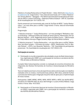 Relatório
de
Gestão
Institucional
2022
175
Palestra 4: A Justiça Restaurativa no Projeto Rondon – Udesc 2022 (Link: https:/
/youtu.
be/aNI64GrKJ18). Carga horária: 1 hora. Data de transmissão: 25/11/2022. Palestran-
tes: Elimary Martins – Advogada – Pró-Reitoria de Extensão/Coordenadoria de Exten-
são da UDESC e Juliane Schlichting – Defensora Pública Estadual – DPE-SC. Quantida-
de de visualizações (em 10/1/2023): 107.
Evento presencial com transmissão pelo canal do YouTube do MPSC: “Justiça Restau-
rativa – um novo olhar para o conflito”. Carga horária: 5 horas. Data de transmissão:
22/11/2022.
Programação:
1. Roda de conversas 1: “Justiça Restaurativa – um novo paradigma”. Mediadora: Julia-
ne Schlichting – Defensora Pública do Estado de Santa Catarina. Palestrantes: Prof. Dr.
Marcelo Pelizzoli – UFPE, Magistrada Janine Soares de Matos Ferraz – TJBA (Coração
de Tinta) e Márcio Henrique Chagas Carvalho, Major da Policial Militar da Bahia
2. Roda de conversas 2: “Justiça Restaurativa – um novo olhar para o conflito”. Media-
dora: Iara Klock Campos – Promotora de Justiça – MPSC. Palestrantes: Prof. Dr. Mar-
celo Pelizzoli – UFPE e Juiz Alexandre Takshima – TJSC. Quantidade de participantes
presenciais: 134. Quantidade de visualizações (em 10/1/2022): 470.
Participação em eventos
A) Participação na reunião preparatória das atividades anuais da Rede Autocomposi-
tiva, organizada pelo CNMP, com a participação de membros e servidores dos NU-
PIAs de todos os Ministérios Públicos.
O projeto Rede Autocompositiva consiste na realização de encontros bimestrais dos
integrantes dos Núcleos Permanentes de Incentivo à Autocomposição do Ministério
Público.
Teve com objetivo promover a troca de experiências sobre a estruturação e os trabalhos
realizados entre os núcleos, incentivando boas práticas. Além disso, pretende facilitar
o processo de interlocução e integração enquanto rede de apoio para a implementação
de novos núcleos.  
Participantes: CNMP, MPMG, MPRS, MPRJ, MPSP, MPPE e MPSC (do NUPIA-MPSC:
servidoras do SENUPIA Kátia de Jesus Wermelinger e Luciana Andrea Mattos). Carga
horária: 4 horas. Data: 16/2/2022.
B) Participação no VI Seminário Nacional de Incentivo à Autocomposição no Ministé-
rio Público, organizado pelo CNMP, com a participação de membros e servidores
dos NUPIAs dos Ministérios Públicos.
 