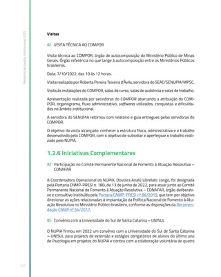 Relatório
de
Gestão
Institucional
2022
177
Visitas
A) VISITA TÉCNICA AO COMPOR
Visita técnica ao COMPOR, órgão de autocomposição do Ministério Público de Minas
Gerais. Órgão referência no que tange à autocomposição entre os Ministérios Públicos
brasileiros.
Data: 7/10/2022, das 10 às 12 horas.
Visita realizada por Roberta Pereira Teixeira d’Ávila, servidora do SEAC/SENUPIA/MPSC.
Visita às instalações do COMPOR, salas de curso, salas de audiência e salas de trabalho.
Apresentação realizada por servidoras do COMPOR abarcando a atribuição do COM-
POR, organograma, fluxo administrativo, softwares utilizados, conquistas e dificulda-
des no âmbito institucional.
A servidora do SENUPIA retornou com relatório e guia entregues pelas servidoras do
COMPOR.
O objetivo da visita alcançado: conhecer a estrutura física, administrativa e o trabalho
desenvolvido pelo COMPOR, com o objetivo de subsidiar e aperfeiçoar o trabalho reali-
zado pelo NUPIA.
1.2.6 Iniciativas Complementares
A) Participação no Comitê Permanente Nacional de Fomento à Atuação Resolutiva –
CONAFAR
A Coordenadora Operacional do NUPIA, Doutora Analú Librelato Longo, foi designada
pela Portaria CNMP-PRESI n. 180, de 13 de junho de 2022, para atuar junto ao Comitê
Permanente Nacional de Fomento à Atuação Resolutiva – CONAFAR, órgão deliberati-
vo e consultivo instituído pela Portaria CNMP-PRESI nº 86/2019, que tem por objetivo
direcionar as ações relacionadas à implantação da Política Nacional de Fomento à Atu-
ação Resolutiva no Ministério Público brasileiro, conforme as disposições da Recomen-
dação CNMP nº 54/2017.
B) Convênio com a Universidade do Sul de Santa Catarina – UNISUL
O NUPIA firmou em 2022 um convênio com a Universidade do Sul de Santa Catarina
– UNISUL para projetos de extensão e estágios obrigatórios de alunos do último ano
de Psicologia em projetos do NUPIA e contou com a colaboração voluntária de quatro
 