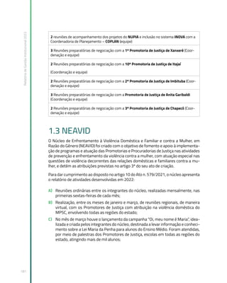 Relatório
de
Gestão
Institucional
2022
181
2 reuniões de acompanhamento dos projetos do NUPIA e inclusão no sistema INOVA com a
Coordenadoria de Planejamento – COPLAN (equipe)
3 Reuniões preparatórias de negociação com a 1ª Promotoria de Justiça de Xanxerê (Coor-
denação e equipe)
2 Reuniões preparatórias de negociação com a 10ª Promotoria de Justiça de Itajaí
(Coordenação e equipe)
2 Reuniões preparatórias de negociação com a 2ª Promotoria de Justiça de Imbituba (Coor-
denação e equipe)
3 Reuniões preparatórias de negociação com a Promotoria de Justiça de Anita Garibaldi
(Coordenação e equipe)
2 Reuniões preparatórias de negociação com a 3ª Promotoria de Justiça de Chapecó (Coor-
denação e equipe)
1.3 NEAVID
O Núcleo de Enfrentamento à Violência Doméstica e Familiar e contra a Mulher, em
Razão do Gênero (NEAVID) foi criado com o objetivo de fomento e apoio à implementa-
ção de programas e atuação das Promotorias e Procuradorias de Justiça nas atividades
de prevenção e enfrentamento da violência contra a mulher, com atuação especial nas
questões de violência decorrentes das relações domésticas e familiares contra a mu-
lher, e detém as atribuições previstas no artigo 3º do seu ato de criação.
Para dar cumprimento ao disposto no artigo 10 do Ato n. 579/2021, o núcleo apresenta
o relatório de atividades desenvolvidas em 2022:
A) Reuniões ordinárias entre os integrantes do núcleo, realizadas mensalmente, nas
primeiras sextas-feiras de cada mês;
B) Realização, entre os meses de janeiro e março, de reuniões regionais, de maneira
virtual, com os Promotores de Justiça com atribuição na violência doméstica do
MPSC, envolvendo todas as regiões do estado;
C) No mês de março houve o lançamento da campanha “Oi, meu nome é Maria”, idea-
lizada e criada pelos integrantes do núcleo, destinada a levar informação e conheci-
mento sobre a Lei Maria da Penha para alunos do Ensino Médio. Foram atendidas,
por meio de palestras dos Promotores de Justiça, escolas em todas as regiões do
estado, atingindo mais de mil alunos;
 