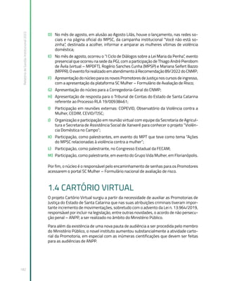 Relatório
de
Gestão
Institucional
2022
182
D) No mês de agosto, em alusão ao Agosto Lilás, houve o lançamento, nas redes so-
ciais e na página oficial do MPSC, da campanha institucional “Você não está so-
zinha”, destinada a acolher, informar e amparar as mulheres vítimas de violência
doméstica;
E) No mês de agosto, ocorreu o “I Ciclo de Diálogos sobre a Lei Maria da Penha”, evento
presencial que ocorreu na sede da PGJ, com a participação de Thiago André Pierobom
de Ávila (virtual – MPDFT), Rogério Sanches Cunha (MPSP) e Mariana Seifert Bazzo
(MPPR).OeventofoirealizadoematendimentoàRecomendação89/2022doCNMP;
F) Apresentação do núcleo para os novos Promotores de Justiça nos cursos de ingresso,
com a apresentação da plataforma SC Mulher – Formulário de Avaliação de Risco;
G) Apresentação do núcleo para a Corregedoria-Geral do CNMP;
H) Apresentação de resposta para o Tribunal de Contas do Estado de Santa Catarina
referente ao Processo RLA 19/00938461;
I) Participação em reuniões externas: COPEVID, Observatório da Violência contra a
Mulher, CEDIM, CEVID/TJSC;
J) Organização e participação em reunião virtual com equipe da Secretaria de Agricul-
tura e Secretaria de Assistência Social de Xanxerê para conhecer o projeto “Violên-
cia Doméstica no Campo”;
K) Participação, como palestrantes, em evento do MPT que teve como tema “Ações
do MPSC relacionadas à violência contra a mulher”;
L) Participação, como palestrante, no Congresso Estadual da FECAM;
M) Participação, como palestrante, em evento do Grupo Vida Mulher, em Florianópolis.
Por fim, o núcleo é o responsável pelo encaminhamento de senhas para os Promotores
acessarem o portal SC Mulher – Formulário nacional de avaliação de risco.
1.4 CARTÓRIO VIRTUAL
O projeto Cartório Virtual surgiu a partir da necessidade de auxiliar as Promotorias de
Justiça do Estado de Santa Catarina que nas suas atribuições criminais tiveram impor-
tante incremento de movimentações, sobretudo com o advento da Lei n. 13.964/2019,
responsável por incluir na legislação, entre outras novidades, o acordo de não persecu-
ção penal – ANPP, a ser realizado no âmbito do Ministério Público.
Para além da existência de uma nova pauta de audiência a ser procedida pelo membro
do Ministério Público, o novel instituto aumentou substancialmente a atividade carto-
rial da Promotoria, em especial com as inúmeras cientificações que devem ser feitas
para as audiências de ANPP.
 