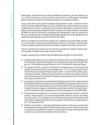 Relatório
de
Gestão
Institucional
2022
183
Diante disso, visando diminuir a carga de trabalho burocrática e cartorial, idealizou-se
um “cartório virtual”, que, de forma remota, possa fazer as notificações e intimações
determinadas por todas as Promotorias de Justiça com atuação no estado.
A essa nova estrutura de apoio foi atribuída lotação própria no SIG – Sistema de Infor-
mação e Gestão, podendo receber os autos remetidos por cada Promotoria de Justiça,
competindo-lhe cumprir os despachos dos membros destinados a cientificar investi-
gados e vítimas para atos designados pela Promotoria de Justiça voltados à celebração
do ANPP. Os atos de intimação e notificação são realizados por meio de contato tele-
fônico ou de aplicativo de mensagem (WhatsApp), seguidos de certificação (positiva ou
negativa) e devolução dos autos à Promotoria de origem.
Entre as vantagens da nova estrutura poder-se-ia destacar a economicidade nos gas-
tos com pessoal, a atuação especializada deste cartório e, sobretudo, a eficiência ga-
rantida ao órgão de execução diante da retirada de trabalho burocrático da área-fim.
Trata-se, portanto, de iniciativa que visa, de forma econômica e simples, desburocrati-
zar a atuação do órgão de execução na área criminal.
A seguir, apresenta-se o relatório das atividades desenvolvidas no ano de 2022:
A) O projeto-piloto teve início, em meados de março de 2022, com a participação da 2ª
Promotoria de Justiça de Rio Negrinho, da Promotoria de Justiça única de Lebon Ré-
gis, da 2ª Promotoria de Justiça de Xaxim e da 3ª Promotoria de Justiça de Gaspar;
B) Em agosto de 2022, o alcance do Cartório foi ampliado para as Promotorias de
Justiça criminais da entrância inicial situadas nas 13ª e 14ª Circunscrições do Mi-
nistério Público do Estado de Santa Catarina (Ato n. 132/2017/CPJ), sendo, poste-
riormente, estendido a todas as demais da mesma entrância. Em outubro de 2022,
novamente o alcance do Cartório foi ampliado, agora para atender as Promotorias
de Justiça de entrância final;
C) Na sequência, atendendo ao chamado do Colégio Nacional de Procuradores-Gerais
do Ministério Público dos Estados e da União (CNPG), as propostas centrais do Car-
tório Virtual foram submetidas ao crivo do Prêmio ANPP, vindo a ser agraciada com
menção honrosa entregue na solenidade de premiação durante o Encontro Nacio-
nal do Grupo Nacional de Coordenadores de Centro de Apoio Criminal (GNCCRIM);
D) No balanço das atividades de 11 de março a 16 de dezembro de 2022, o Cartório
recebeu 196 processos, os quais foram devolvidos antes do recesso do mesmo
ano. Desse total, 127 resultaram em cientificações positivas (64,79% do total) e 69
informações negativas (quando não foi possível a cientificação, correspondendo a
35,21%) naquele período;
E) Verificou-se, também, a redução significativa do tempo médio para cumprimento
dos despachos exarados pelas Promotorias de Justiça, que era de até 20 dias úteis
no começo das atividades do Cartório e caíram para o tempo médio de 6,64 dias
corridos na conclusão dos trabalhos ao final de 2022; e
 