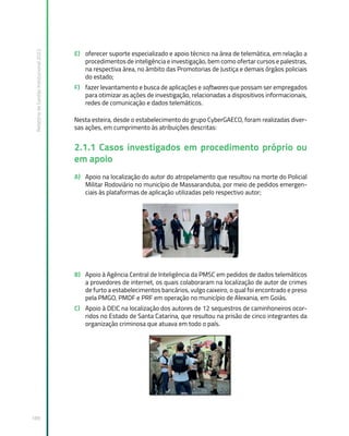 Relatório
de
Gestão
Institucional
2022
189
E) oferecer suporte especializado e apoio técnico na área de telemática, em relação a
procedimentos de inteligência e investigação, bem como ofertar cursos e palestras,
na respectiva área, no âmbito das Promotorias de Justiça e demais órgãos policiais
do estado;
F) fazer levantamento e busca de aplicações e softwares que possam ser empregados
para otimizar as ações de investigação, relacionadas a dispositivos informacionais,
redes de comunicação e dados telemáticos.
Nesta esteira, desde o estabelecimento do grupo CyberGAECO, foram realizadas diver-
sas ações, em cumprimento às atribuições descritas:
2.1.1 Casos investigados em procedimento próprio ou
em apoio
A) Apoio na localização do autor do atropelamento que resultou na morte do Policial
Militar Rodoviário no município de Massaranduba, por meio de pedidos emergen-
ciais às plataformas de aplicação utilizadas pelo respectivo autor;
B) Apoio à Agência Central de Inteligência da PMSC em pedidos de dados telemáticos
a provedores de internet, os quais colaboraram na localização de autor de crimes
de furto a estabelecimentos bancários, vulgo caixeiro, o qual foi encontrado e preso
pela PMGO, PMDF e PRF em operação no município de Alexania, em Goiás.
C) Apoio à DEIC na localização dos autores de 12 sequestros de caminhoneiros ocor-
ridos no Estado de Santa Catarina, que resultou na prisão de cinco integrantes da
organização criminosa que atuava em todo o país.
 