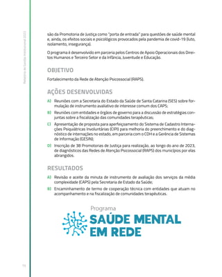 Relatório
de
Gestão
Institucional
2022
19
são da Promotoria de Justiça como “porta de entrada” para questões de saúde mental
e, ainda, os efeitos sociais e psicológicos provocados pela pandemia de covid-19 (luto,
isolamento, insegurança).
O programa é desenvolvido em parceria pelos Centros de Apoio Operacionais dos Direi-
tos Humanos e Terceiro Setor e da Infância, Juventude e Educação.
OBJETIVO
Fortalecimento da Rede de Atenção Psicossocial (RAPS).
AÇÕES DESENVOLVIDAS
A) Reuniões com a Secretaria do Estado da Saúde de Santa Catarina (SES) sobre for-
mulação de instrumento avaliativo de interesse comum dos CAPS;
B) Reuniões com entidades e órgãos de governo para a discussão de estratégias con-
juntas sobre a fiscalização das comunidades terapêuticas;
C) Apresentação de proposta para aperfeiçoamento do Sistema de Cadastro Interna-
ções Psiquiátricas Involuntárias (CIPI) para melhoria do preenchimento e do diag-
nóstico de internações no estado, em parceria com o CDH e a Gerência de Sistemas
de Informação (GESIN);
D) Inscrição de 38 Promotorias de Justiça para realização, ao longo do ano de 2023,
de diagnósticos das Redes de Atenção Psicossocial (RAPS) dos municípios por elas
abrangidos.
RESULTADOS
A) Revisão e aceite da minuta de instrumento de avaliação dos serviços da média
complexidade (CAPS) pela Secretaria de Estado da Saúde;
B) Encaminhamento de termo de cooperação técnica com entidades que atuam no
acompanhamento e na fiscalização de comunidades terapêuticas.
 