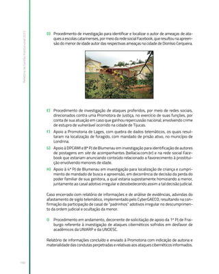Relatório
de
Gestão
Institucional
2022
190
D) Procedimento de investigação para identificar e localizar o autor de ameaças de ata-
quesaescolascatarinenses,pormeiodaredesocialFacebook,queresultounaapreen-
são do menor de idade autor das respectivas ameaças na cidade de Dionísio Cerqueira.
E) Procedimento de investigação de ataques proferidos, por meio de redes sociais,
direcionados contra uma Promotora de Justiça, no exercício de suas funções, por
conta de sua atuação em caso que ganhou repercussão nacional, envolvendo crime
de estupro de vulnerável ocorrido na cidade de Tijucas.
F) Apoio a Promotoria de Lages, com quebra de dados telemáticos, os quais resul-
taram na localização de foragido, com mandado de prisão ativo, no município de
Londrina.
G) Apoio à DPCAMI e 8ª PJ de Blumenau em investigação para identificação de autores
de postagens em site de acompanhantes (bellacia.com.br) e na rede social Face-
book que estariam anunciando conteúdo relacionado a favorecimento à prostitui-
ção envolvendo menores de idade.
H) Apoio à 4ª PJ de Blumenau em investigação para localização de criança e cumpri-
mento de mandado de busca e apreensão, em decorrência de decisão da perda do
poder familiar de sua genitora, a qual estaria supostamente homiziando a menor,
juntamente ao casal adotivo irregular e desobedecendo assim a tal decisão judicial.
Caso encerrado com relatório de informações e de análise de evidências, advindas do
afastamento de sigilo telemático, implementado pelo CyberGAECO, resultando na con-
firmação da participação de casal de “padrinhos” adotivos irregular no descumprimen-
to da ordem judicial e ocultação da menor.
I) Procedimento em andamento, decorrente de solicitação de apoio da 1ª PJ de Frai-
burgo referente à investigação de ataques cibernéticos sofridos em desfavor de
acadêmicos da UNIARP e da UNOESC.
Relatório de informações concluído e enviado à Promotoria com indicação de autoria e
materialidade das condutas perpetradas e relativas aos ataques cibernéticos informados.
 