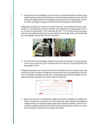 Relatório
de
Gestão
Institucional
2022
191
J) Procedimento de investigação, em conjunto com a DIC de Balneário Camboriú, para
identificação de autores que estariam comercializando entorpecentes, por meio de
plataforma digital (site), em investigação que apura crimes de organização crimino-
sa, tráfico de drogas e lavagem de dinheiro com utilização de criptomoedas.
Deflagrada operação que resultou no cumprimento de 16 mandados de busca e apre-
ensão e 12 mandados de prisão em desfavor dos integrantes da organização crimino-
sa, 10 veículos apreendidos, 2.181 cartuchos de THC, 1.127 comprimidos de ecstasy e
mais de mil unidades de LSD, entre outras substâncias entorpecentes, comercializadas
por meio digital e mais de R$ 170 mil em dinheiro.
K) Procedimento de investigação, baseado no sistema de proteção às crianças do go-
verno norte-americano, para monitoramento de redes de compartilhamento de
pornografia infantil.
Deflagrada operação com cumprimento de nove mandados de busca e apreensão e que
resultou em quatro prisões em flagrante e apreensão de diversos dispositivos informá-
ticos, submetidos a análise pericial, para comprovação das evidências digitais relacio-
nadas à pedofilia. Operação com repercussão internacional.
L) Ação conjunta entre o CyberGAECO e Agência Central de Inteligência da PMSC que
evitou o suicídio de uma jovem de 26 anos após ela ingerir grande quantidade de
medicamentos. Em função da rápida ação das unidades envolvidas, a jovem foi lo-
calizada e rapidamente encaminhada ao hospital, onde passou a receber os cuida-
dos necessários, evitando a consumação do suicídio.
 