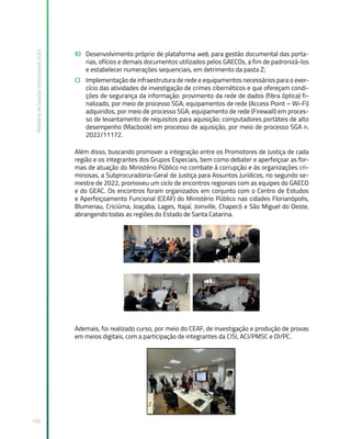 Relatório
de
Gestão
Institucional
2022
193
B) Desenvolvimento próprio de plataforma web, para gestão documental das porta-
rias, ofícios e demais documentos utilizados pelos GAECOs, a fim de padronizá-los
e estabelecer numerações sequenciais, em detrimento da pasta Z;
C) Implementação de infraestrutura de rede e equipamentos necessários para o exer-
cício das atividades de investigação de crimes cibernéticos e que ofereçam condi-
ções de segurança da informação: provimento da rede de dados (fibra óptica) fi-
nalizado, por meio de processo SGA; equipamentos de rede (Access Point – Wi-Fi)
adquiridos, por meio de processo SGA; equipamento de rede (Firewall) em proces-
so de levantamento de requisitos para aquisição; computadores portáteis de alto
desempenho (Macbook) em processo de aquisição, por meio de processo SGA n.
2022/11172.
Além disso, buscando promover a integração entre os Promotores de Justiça de cada
região e os integrantes dos Grupos Especiais, bem como debater e aperfeiçoar as for-
mas de atuação do Ministério Público no combate à corrupção e às organizações cri-
minosas, a Subprocuradoria-Geral de Justiça para Assuntos Jurídicos, no segundo se-
mestre de 2022, promoveu um ciclo de encontros regionais com as equipes do GAECO
e do GEAC. Os encontros foram organizados em conjunto com o Centro de Estudos
e Aperfeiçoamento Funcional (CEAF) do Ministério Público nas cidades Florianópolis,
Blumenau, Criciúma, Joaçaba, Lages, Itajaí, Joinville, Chapecó e São Miguel do Oeste,
abrangendo todas as regiões do Estado de Santa Catarina.
Ademais, foi realizado curso, por meio do CEAF, de investigação e produção de provas
em meios digitais, com a participação de integrantes da CISI, ACI/PMSC e DI/PC.
 
