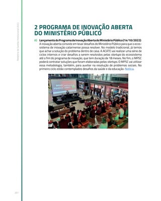 Relatório
de
Gestão
Institucional
2022
201
2 PROGRAMA DE INOVAÇÃO ABERTA
DO MINISTÉRIO PÚBLICO
A) LançamentodoProgramadeInovaçãoAbertadoMinistérioPúblico(14/10/2022):
A inovação aberta consiste em levar desafios do Ministério Público para que o ecos-
sistema de inovação catarinense possa resolver. No modelo tradicional, já temos
que achar a solução do problema dentro de casa. A ACATE vai realizar uma série de
ciclos internos e criar desafios a serem resolvidos pelas startups do ecossistema
até o fim do programa de inovação, que tem duração de 18 meses. No fim, o MPSC
poderá contratar soluções que foram elaboradas pelas startups. O MPSC vai utilizar
essa metodologia, também, para auxiliar na resolução de problemas sociais. No
primeiro ciclo estão contemplados desafios da saúde e da educação. Notícia.
I
 