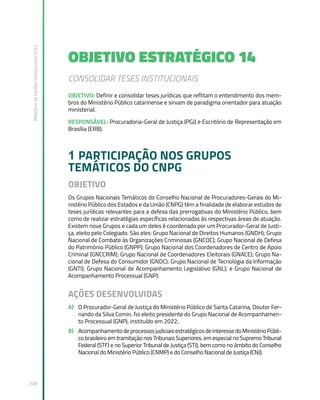 Relatório
de
Gestão
Institucional
2022
208
OBJETIVO ESTRATÉGICO 14
CONSOLIDAR TESES INSTITUCIONAIS
OBJETIVO: Definir e consolidar teses jurídicas que reflitam o entendimento dos mem-
bros do Ministério Público catarinense e sirvam de paradigma orientador para atuação
ministerial.
RESPONSÁVEL: Procuradoria-Geral de Justiça (PGJ) e Escritório de Representação em
Brasília (ERB).
1 PARTICIPAÇÃO NOS GRUPOS
TEMÁTICOS DO CNPG
OBJETIVO
Os Grupos Nacionais Temáticos do Conselho Nacional de Procuradores-Gerais do Mi-
nistério Público dos Estados e da União (CNPG) têm a finalidade de elaborar estudos de
teses jurídicas relevantes para a defesa das prerrogativas do Ministério Público, bem
como de realizar estratégias específicas relacionadas às respectivas áreas de atuação.
Existem nove Grupos e cada um deles é coordenado por um Procurador-Geral de Justi-
ça, eleito pelo Colegiado. São eles: Grupo Nacional de Direitos Humanos (GNDH); Grupo
Nacional de Combate às Organizações Criminosas (GNCOC); Grupo Nacional de Defesa
do Patrimônio Público (GNPP); Grupo Nacional dos Coordenadores de Centro de Apoio
Criminal (GNCCRIM); Grupo Nacional de Coordenadores Eleitorais (GNACE); Grupo Na-
cional de Defesa do Consumidor (GNDC); Grupo Nacional de Tecnologia da Informação
(GNTI); Grupo Nacional de Acompanhamento Legislativo (GNL); e Grupo Nacional de
Acompanhamento Processual (GNP).
AÇÕES DESENVOLVIDAS
A) O Procurador-Geral de Justiça do Ministério Público de Santa Catarina, Doutor Fer-
nando da Silva Comin, foi eleito presidente do Grupo Nacional de Acompanhamen-
to Processual (GNP), instituído em 2022;
B) AcompanhamentodeprocessosjudiciaisestratégicosdeinteressedoMinistérioPúbli-
co brasileiro em tramitação nos Tribunais Superiores, em especial no Supremo Tribunal
Federal (STF) e no Superior Tribunal de Justiça (STJ), bem como no âmbito do Conselho
Nacional do Ministério Público (CNMP) e do Conselho Nacional de Justiça (CNJ).
 