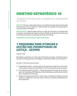 Relatório
de
Gestão
Institucional
2022
210
OBJETIVO ESTRATÉGICO 15
OTIMIZAR E POTENCIALIZAR A ATUAÇÃO DAS PROMOTORIAS
DE JUSTIÇA
OBJETIVO: Otimizar a ação e potencializar os resultados das ações desenvolvidas pelas
Promotorias de Justiça, mediante a implementação de propostas de atuação plena e
racional de todas as unidades.
RESPONSÁVEIS: Subprocuradoria-Geral de Justiça para Assuntos de Planejamento
e Inovação, Coordenação do Programa GesPro (Projeto de Gestão Administrativa das
Promotorias de Justiça) e Coordenação do Núcleo de Inovação.
PROGRAMAS ESTRUTURADOS E AÇÕES REALIZADAS
1 PROGRAMA PARA OTIMIZAR A
GESTÃO DAS PROMOTORIAS DE
JUSTIÇA - GESPRO
OBJETIVO
Racionalizar e padronizar as rotinas das Promotorias de Justiça, contribuindo para a
produção de dados gerenciais e estratégicos ao Ministério Público de Santa Catarina.
AÇÕES DESENVOLVIDAS
A) Implantação do Nível I – padronização dos processos de trabalho em 42 Promoto-
rias de Justiça e respectiva certificação em 134 Promotorias de Justiça do estado;
B) Formatação do Nível II do GesPro – Gestão Avançada de Promotorias de Justiça, a
partir da metodologia OKR (Objective and Key-Results) para a definição de priorida-
des e resultados de curto prazo;
C) Repasse de conhecimento sobre o GesPro para os Ministérios Públicos de outros
estados, ao CNMP, bem como aos novos membros e servidores do Ministério Pú-
blico catarinense.
 