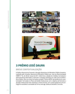 Relatório
de
Gestão
Institucional
2022
213
3 PRÊMIO JOSÉ DAURA
BREVE CONTEXTUALIZAÇÃO
A Política Nacional de Fomento à Atuação Resolutiva do Ministério Público brasileiro,
instituída pelo Conselho Nacional do Ministério Público por meio da Recomendação
CNMP nº 54, de 28 de março de 2017, determina a adoção de medidas normativas e
administrativas destinadas a estimular a atuação resolutiva em cada ramo do Minis-
tério Público. Alia-se a essa normativa o projeto “Prêmio MPSC de excelência em reso-
lutividade”, formulado no Plano de Gestão Institucional, com o objetivo de fomentar a
atuação institucional mais resolutiva e menos formal, com a preocupação de uma en-
trega de resultados à sociedade de forma mais ágil, desburocratizada e concreta.
 