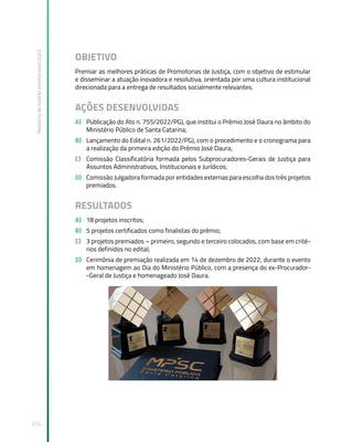 Relatório
de
Gestão
Institucional
2022
214
OBJETIVO
Premiar as melhores práticas de Promotorias de Justiça, com o objetivo de estimular
e disseminar a atuação inovadora e resolutiva, orientada por uma cultura institucional
direcionada para a entrega de resultados socialmente relevantes.
AÇÕES DESENVOLVIDAS
A) Publicação do Ato n. 755/2022/PGJ, que institui o Prêmio José Daura no âmbito do
Ministério Público de Santa Catarina;
B) Lançamento do Edital n. 261/2022/PGJ, com o procedimento e o cronograma para
a realização da primeira edição do Prêmio José Daura;
C) Comissão Classificatória formada pelos Subprocuradores-Gerais de Justiça para
Assuntos Administrativos, Institucionais e Jurídicos;
D) Comissão Julgadora formada por entidades externas para escolha dos três projetos
premiados.
RESULTADOS
A) 18 projetos inscritos;
B) 5 projetos certificados como finalistas do prêmio;
C) 3 projetos premiados – primeiro, segundo e terceiro colocados, com base em crité-
rios definidos no edital;
D) Cerimônia de premiação realizada em 14 de dezembro de 2022, durante o evento
em homenagem ao Dia do Ministério Público, com a presença do ex-Procurador-
-Geral de Justiça e homenageado José Daura.
 