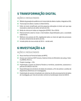 Relatório
de
Gestão
Institucional
2022
216
5 TRANSFORMAÇÃO DIGITAL
AÇÕES E RESULTADOS
A) Módulo de gravação de audiência com transcrição de vídeos e áudios, integrado ao SIG;
B) Transcrição de vídeos e áudios no Word Online;
C) Editor de texto simplificado: permite pequenas alterações no texto sem que seja
necessária a abertura do editor de texto do SIG;
D) Botão de ciência em todas as integrações (EPROC, PJe e SEEU);
E) Peticionamento externo inicial e intermediário disponibilizados para a sociedade
catarinense;
F) Melhoria nos acessos do SIG, englobando todos os níveis de sigilo dos processos
do Eproc diretamente de dentro do SIG;
G) Iniciado piloto da nova versão do SIG 6 – versão web.
6 INVESTIGAÇÃO 4.0
AÇÕES E RESULTADOS
A) Nova interfase do Portal de Dados do MPSC;
B) Acesso aos sistemas SISP Conecta, Sistema Córtex do Ministério da Justiça, Siste-
ma BRASIL M.A.I.S.;
C) Projeto Investiga – CISI;
D) Implantação e acesso ao Sistema Pandora a membros, assistentes, assessores e
policiais do GAECO e da CISI;
E) Disponibilização de extratores de dados de celulares, a fim de acelerar a análise de
dispositivos eletrônicos em investigações;
F) Implantação de acesso virtualizado aos sistemas de alto processamento de dados
de investigação, por meio de servidor central na Coordenação-Geral do GAECO.
 