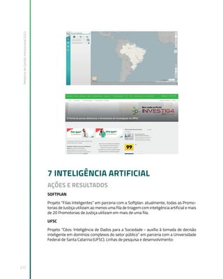 Relatório
de
Gestão
Institucional
2022
217
7 INTELIGÊNCIA ARTIFICIAL
AÇÕES E RESULTADOS
SOFTPLAN
Projeto “Filas Inteligentes” em parceria com a Softplan: atualmente, todas as Promo-
torias de Justiça utilizam ao menos uma fila de triagem com inteligência artificial e mais
de 20 Promotorias de Justiça utilizam em mais de uma fila.
UFSC
Projeto “Céos: Inteligência de Dados para a Sociedade - auxílio à tomada de decisão
inteligente em domínios complexos do setor público” em parceria com a Universidade
Federal de Santa Catarina (UFSC). Linhas de pesquisa e desenvolvimento:
 
