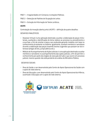 Relatório
de
Gestão
Institucional
2022
218
P&D 1 – Irregularidades em Compras e Licitações Públicas;
P&D 2 – Detecção de Padrões de Ocupação de Leitos;
P&D 3 – Extração de Informação de Textos Jurídicos.
ACATE
Contratação da inovação aberta junto à ACATE – definição de quatro desafios:
DESAFIOS FINALÍSTICOS
» Assessor Virtual: é uma aplicação destinada a auxiliar a elaboração de peças minis-
teriais, auxiliando a identificação do tema relativo ao processo ou procedimento e
a sua fase, a fim de orientar a peça a ser produzida gerando modelos com base no
conhecimento já existente no sistema. Igualmente, auxiliará membros e servidores
durante a elaboração das peças trazendo trechos sugeridos que possam ser de in-
teresse (artigos de leis, jurisprudência etc.);
» Módulo de Acompanhamento de Ações Judiciais: é uma aplicação destinada a auxiliar
membros e servidores no acompanhamento das ações judiciais, a fim de permitir o
conhecimento por parte dos órgãos de execução de tudo o que ocorre em processo
judicial, mesmo quando não está pendente de análise do Ministério Público;
DESAFIOS SOCIAIS
» Área da Saúde: a ser desenvolvido pelo Centro de Apoio Operacional da Saúde com
o apoio de rede externa;
» Área da Educação: a ser desenvolvido pelo Centro de Apoio Operacional da Infância,
Juventude e Educação com o apoio de rede externa.
 