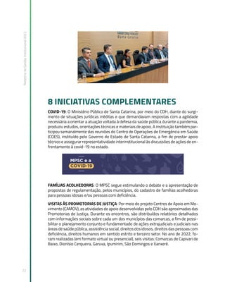 Relatório
de
Gestão
Institucional
2022
22
8 INICIATIVAS COMPLEMENTARES
COVID-19: O Ministério Público de Santa Catarina, por meio do CDH, diante do surgi-
mento de situações jurídicas inéditas e que demandavam respostas com a agilidade
necessária a orientar a atuação voltada à defesa da saúde pública durante a pandemia,
produziu estudos, orientações técnicas e materiais de apoio. A instituição também par-
ticipou semanalmente das reuniões do Centro de Operações de Emergência em Saúde
(COES), instituído pelo Governo do Estado de Santa Catarina, a fim de prestar apoio
técnico e assegurar representatividade interinstitucional às discussões de ações de en-
frentamento à covid-19 no estado.
FAMÍLIAS ACOLHEDORAS: O MPSC segue estimulando o debate e a apresentação de
propostas de regulamentação, pelos municípios, do cadastro de famílias acolhedoras
para pessoas idosas e/ou pessoas com deficiência.
VISITAS ÀS PROMOTORIAS DE JUSTIÇA: Por meio do projeto Centros de Apoio em Mo-
vimento (CAMOV), as atividades de apoio desenvolvidas pelo CDH são aproximadas das
Promotorias de Justiça. Durante os encontros, são distribuídos relatórios detalhados
com informações sociais sobre cada um dos municípios das comarcas, a fim de possi-
bilitar o planejamento conjunto e fundamentado de ações extrajudiciais e judiciais nas
áreas de saúde pública, assistência social, direitos dos idosos, direitos das pessoas com
deficiência, direitos humanos em sentido estrito e terceiro setor. No ano de 2022, fo-
ram realizadas (em formato virtual ou presencial), seis visitas: Comarcas de Capivari de
Baixo, Dionísio Cerqueira, Garuva, Ipumirim, São Domingos e Xanxerê.
 