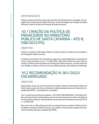 Relatório
de
Gestão
Institucional
2022
221
RESPONSÁVEIS
Subprocuradoria-Geral de Justiça para Assuntos de Planejamento e Inovação e Encar-
regado pelo Tratamento de Dados Pessoais, Comitê Estratégico de Proteção de Dados
Pessoais e Setor Escritório de Proteção de Dados Pessoais.
10.1 CRIAÇÃO DA POLÍTICA DE
PRIVACIDADE NO MINISTÉRIO
PÚBLICO DE SANTA CATARINA - ATO N.
558/2022/PGJ
OBJETIVO
Instituir no âmbito do Ministério Público de Santa Catarina a Política de Privacidade e
de Proteção de Dados Pessoais.
Fundado nos princípios da transparência, segurança, responsabilização e prestação de
contas, todos previstos na Lei n. 13.709/2018, o Ministério Público de Santa Catarina
instituiu a Política de Privacidade e de Proteção de Dados Pessoais, visando esclarecer
aos cidadãos e titulares a forma como seus dados pessoais são tratados na instituição.
10.2 RECOMENDAÇÃO N. 001/2022/
ENCARREGADO
OBJETIVO
Disponibilizar avisos de monitoramento em prédios próprios do Ministério Público de
Santa Catarina para cientificar os titulares de dados pessoais acerca do tratamento re-
alizado pelo MPSC, na qualidade de controlador.
Com o acolhimento da Recomendação n. 001/2022/ENCARREGADO, o Ministério Pú-
blico de Santa Catarina disponibilizou avisos de monitoramento em áreas estratégicas
de seus prédios próprios, visando atender ao princípio da transparência, previsto na Lei
n. 13.709/2018.
Nos avisos, há um QR code que permite ao visitante acesso imediato à Política de Pri-
vacidade e Proteção de Dados Pessoais, para melhor compreensão a respeito do trata-
mento de dados pessoais realizado pelo MPSC.
 