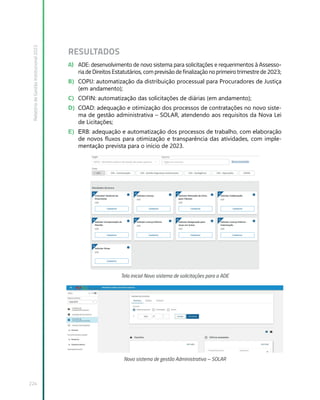 Relatório
de
Gestão
Institucional
2022
224
RESULTADOS
A) ADE: desenvolvimento de novo sistema para solicitações e requerimentos à Assesso-
ria de Direitos Estatutários, com previsão de finalização no primeiro trimestre de 2023;
B) COPIJ: automatização da distribuição processual para Procuradores de Justiça
(em andamento);
C) COFIN: automatização das solicitações de diárias (em andamento);
D) COAD: adequação e otimização dos processos de contratações no novo siste-
ma de gestão administrativa – SOLAR, atendendo aos requisitos da Nova Lei
de Licitações;
E) ERB: adequação e automatização dos processos de trabalho, com elaboração
de novos fluxos para otimização e transparência das atividades, com imple-
mentação prevista para o início de 2023.
Tela inicial Novo sistema de solicitações para a ADE
Novo sistema de gestão Administrativa – SOLAR
 
