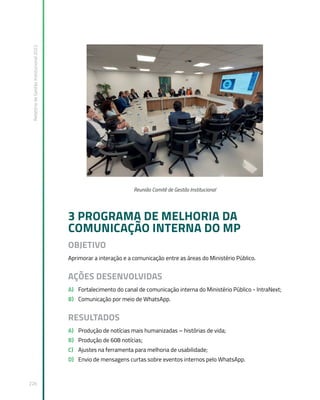 Relatório
de
Gestão
Institucional
2022
226
Reunião Comitê de Gestão Institucional
3 PROGRAMA DE MELHORIA DA
COMUNICAÇÃO INTERNA DO MP
OBJETIVO
Aprimorar a interação e a comunicação entre as áreas do Ministério Público.
AÇÕES DESENVOLVIDAS
A) Fortalecimento do canal de comunicação interna do Ministério Público - IntraNext;
B) Comunicação por meio de WhatsApp.
RESULTADOS
A) Produção de notícias mais humanizadas – histórias de vida;
B) Produção de 608 notícias;
C) Ajustes na ferramenta para melhoria de usabilidade;
D) Envio de mensagens curtas sobre eventos internos pelo WhatsApp.
 