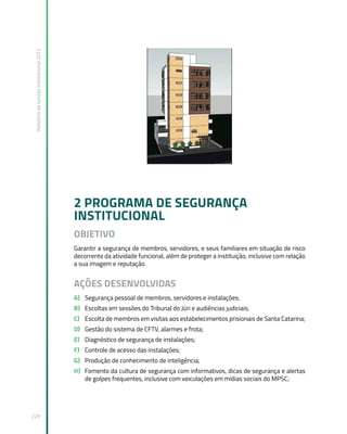 Relatório
de
Gestão
Institucional
2022
229
2 PROGRAMA DE SEGURANÇA
INSTITUCIONAL
OBJETIVO
Garantir a segurança de membros, servidores, e seus familiares em situação de risco
decorrente da atividade funcional, além de proteger a instituição, inclusive com relação
a sua imagem e reputação.
AÇÕES DESENVOLVIDAS
A) Segurança pessoal de membros, servidores e instalações;
B) Escoltas em sessões do Tribunal do Júri e audiências judiciais;
C) Escolta de membros em visitas aos estabelecimentos prisionais de Santa Catarina;
D) Gestão do sistema de CFTV, alarmes e frota;
E) Diagnóstico de segurança de instalações;
F) Controle de acesso das instalações;
G) Produção de conhecimento de inteligência;
H) Fomento da cultura de segurança com informativos, dicas de segurança e alertas
de golpes frequentes, inclusive com veiculações em mídias sociais do MPSC;
 