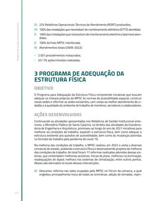 Relatório
de
Gestão
Institucional
2022
231
G) 225 Relatórios Operacionais Técnicos de Atendimento (ROAT) produzidos;
H) 100% das instalações que necessitam de monitoramento eletrônico (CFTV) atendidas;
I) 100% das instalações que necessitam de monitoramento eletrônico (alarmes) aten-
didas;
J) 100% da frota MPSC monitorada;
K) Atendimentos totais (2009-2022):
» 2.501 procedimentos instaurados;
» 20.176 ações/missões realizadas.
3 PROGRAMA DE ADEQUAÇÃO DA
ESTRUTURA FÍSICA
OBJETIVO
O Programa para Adequação da Estrutura Física compreende iniciativas que buscam
adequar os imóveis próprios do MPSC às normas de acessibilidade espacial, construir
novas sedes e reformar as sedes existentes, com vistas ao melhor atendimento do ci-
dadão e à qualidade do ambiente de trabalho de membros, servidores e colaboradores.
AÇÕES DESENVOLVIDAS
Continuando as atividades apresentadas nos Relatórios de Gestão Institucional ante-
riores, o Ministério Público de Santa Catarina, no âmbito das atividades da Coordena-
doria de Engenharia e Arquitetura, promoveu ao longo do ano de 2021 iniciativas para
melhorar as condições de trabalho, expandir a estrutura física, bem como adequar a
estrutura existente aos quesitos de acessibilidade, bem como às mudanças advindas
no formato de trabalho pela pandemia de covid-19.
Na melhoria das condições de trabalho, o MPSC realizou em 2022 a visita a diversas
comarcas do estado, avaliando a estrutura física e desenvolvendo projetos de melhoria
das condições de trabalho. Ao total foram 17 reformas realizadas advindas dessas vis-
torias, que contemplam melhorias acústicas, trocas de pisos, melhoras na iluminação,
readequações de layout, melhora nos sistemas de climatização, entre outros pontos.
Abaixo são elencados os locais dessas intervenções.
A) Descanso: reforma nas salas ocupadas pelo MPSC no Fórum da comarca, a qual
englobou principalmente troca de todas as luminárias, adição de tomadas, repin-
 