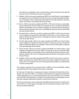 Relatório
de
Gestão
Institucional
2022
233
mas elétricos constatados in loco, emassamento e pintura de fissuras nas lajes de
teto, bem como o fechamento de vãos nas paredes;
L) Modelo: reforma nas salas ocupadas pelo MPSC em imóvel locado, a qual englobou
principalmente troca de todas as luminárias do local, correção de problemas elétri-
cos constatados in loco, substituição das janelas em ferro por janelas em alumínio,
reparo nas calhas e manutenção dos pisos de tacos;
M) Xaxim: reforma nas salas ocupadas pelo MPSC no Fórum da comarca, a qual englo-
bou principalmente troca de todas as luminárias do local, correção de problemas
elétricos constatados in loco, revisão da vedação e funcionamento das esquadrias,
pintura de tetos e paredes, bem como a instalação de espuma acústica nas paredes
internas da Sala Técnica;
N) Xanxerê (Fórum): reforma nas salas ocupadas pelo MPSC no Fórum da comarca,
a qual englobou principalmente realocação de luminárias no forro modular, insta-
lação de pontos de tomadas extras e instalação de espuma acústica nas paredes
internas da Sala Técnica;
O) Xanxerê (sala locada): reforma nas salas ocupadas pelo MPSC em imóvel locado,
a qual englobou principalmente troca de todas as luminárias do local, correção de
todos os problemas elétricos constatados in loco e repintura de paredes e tetos por
conta da realocação de luminárias;
P) Ponte Serrada: reforma nas salas ocupadas pelo MPSC em imóvel locado, a qual
englobou principalmente troca de todas as luminárias do local, correção de todos
os problemas elétricos constatados in loco, substituição de divisórias navais, insta-
lação de nobreak, bem como a instalação de espuma acústica nas paredes internas
da Sala Técnica;
Q) Joaçaba: reforma nas salas ocupadas pelo MPSC no Fórum da comarca, a qual en-
globou principalmente substituição de pisos laminados, rodapés de madeira, per-
sianas, forros e luminárias, bem como novos pontos de tomadas e o emassamento
e repintura de paredes.
Com relação à expansão de sua estrutura física, o MPSC, por meio da COENG, realizou
a aquisição de dois novos espaços físicos para a instituição.
Em São José, foi adquirido um espaço para abrigar a Gerência de Documentos da Ins-
tituição. Com área de 2.585 m², os andares e pavimento térreo adquiridos serão total-
mente adequados para a correta preservação do acervo da instituição. Com controles
automatizados de temperatura e umidade, o local atenderá às recomendações norma-
tivas para a guarda adequada de arquivos e documentos históricos.
Na Comarca de Brusque, foram adquiridos pelo MPSC três pavimentos em edifício pró-
ximo ao Fórum. O novo espaço vai abrigar nove Promotorias de Justiça e duas Promo-
torias de Justiça Substitutas.
 