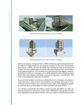Relatório
de
Gestão
Institucional
2022
235
Projeto arquitetônico da nova sede na Comarca de Chapecó
Projeto arquitetônico da nova sede na Comarca de Biguaçu
Além das aquisições, ao longo de 2022, o MPSC também fez algumas locações buscan-
do melhorar o espaço disponível nas comarcas e atender às demandas da sociedade.
Dessa forma, o MPSC, por meio da COENG, fez tratativas em diversos processos de
locação, bem como realizou obras em locais onde essas locações foram concretizadas.
As principais locações em 2022 se deram nas Comarcas de Joinville, Biguaçu, Ituporan-
ga, Balneário Camboriú e Araranguá, com o MPSC realizando obras relativas ao layout
interno dos novos espaços, iluminação, questões de segurança e acessibilidade, bem
como à climatização dos ambientes de trabalho.
No ano de 2022 também se continuou o desenvolvimento e finalização dos projetos e
orçamentos para a reforma da Torre B do Edifício Casa do Barão, bem como o lança-
mento do certame licitatório para a execução da obra. Após a homologação do resulta-
do no fim de 2022, as obras devem se iniciar no primeiro semestre de 2023.
Com relação à manutenção dos imóveis e locais ocupados pelo MPSC, em 2022, por
meio de contratos de manutenção predial, foram realizadas um total de 856 interven-
ções, englobando manutenções corretivas, reformas e reparos nas edificações por todo
 