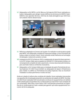 Relatório
de
Gestão
Institucional
2022
237
U) Adequações no Ed. MPSC e no Ed. Mercury: Ao longo de 2022 foram realizados es-
tudos e adequações para abrigar nesses edifícios as estruturas do GAECO, Cyber-
GAECO e seus aparatos técnicos, reformas de ampla abrangência que reformula-
ram andares inteiros desses locais;
V) Reforma e adaptação na Comarca de Caçador: Foi realizado na sala locada ocupada
pelo MPSC uma adequação completa do layout para abrigar a nova Promotoria de
Justiça criada na comarca. Assim, foram previstas ainda melhorias de iluminação,
climatização e isolamento acústico no local;
W) Instalação da 39ª PJ: Foi feita em 2022 a readequação do layout do oitavo pavimen-
to do Ed. Campos Salles para ocupação da referida PJ. A intervenção envolveu um
remanejamento completo de todo o pavimento, inclusive das áreas administrativa,
para acomodar todos os ambientes necessários;
X) Adequações no Ed. Campos Salles para a instalação de quatro Promotorias de Jus-
tiça Especiais: Em 2022 houve também as adequações de layout e infraestrutura
para instalar no edifício as Promotorias de Justiça Especiais. Elas se encontram
instaladas no oitavo pavimento e no ático do local.
Ainda em relação à melhoria das condições de trabalho, foram realizadas intervenções
nos aparelhos de climatização presentes nos ambientes de trabalho do MPSC. No total,
em 2022 foram realizadas 549 manutenções corretivas em equipamentos com defeito
e 305 substituições de aparelhos de ar condicionado que não tinham mais condições de
ser consertados. Além disso, foram feitas 2.007 manutenções preventivas em apare-
lhos de ar condicionado em todo o estado para garantir que esses equipamentos fun-
cionem de forma adequada.
 