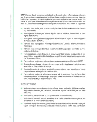 Relatório
de
Gestão
Institucional
2022
238
O MPSC segue dando prosseguimento às obras de construção e reforma dos prédios em
que desempenham suas atividades, contribuindo para o alcance de metas que visam ao
conforto e à segurança de todas as pessoas que nela trabalham e que a ela recorrem. Em
suma, as principais ações desenvolvidas pelo Ministério Público de Santa Catarina por
meio da Coordenadoria de Engenharia e Arquitetura no ano de 2022 foram as seguintes:
A) Vistorias para avaliação in loco das condições de trabalho das Promotorias de Jus-
tiça pelo estado;
B) Realização de intervenções e obras a partir dessas vistorias, melhorando as con-
dições de trabalho;
C) Avaliação e adequação de novos projetos e alterações de layout ao novo Programa
de Necessidades do MPSC;
D) Trâmites para aquisição de imóvel para acomodar a Gerência de Documentos da
instituição;
E) Trâmites para aquisição de imóvel na Comarca de Brusque para acomodar as Pro-
motorias de Justiça;
F) Formalização de editais de aviso de procura visando à locação ou aquisição de es-
paços físicos necessários à instalação de novas Promotorias de Justiça, ou amplia-
ção de espaços físicos;
G) Elaboração de projetos complementares para as novas dependências do MPSC;
H) Realização das obras e intervenções em novas sedes locadas da instituição para
acomodar as Promotorias de Justiça;
I) Desenvolvimento de projetos arquitetônicos completos para subsidiar as novas
construções de sedes próprias da instituição;
J) Elaboração do projeto de reforma da sede do MPSC, intitulada Casa do Barão (Flo-
rianópolis), dentro da metodologia de projeto BIM e andamento do processo licita-
tório para contratação da execução da obra.
RESULTADOS
A) No âmbito da conservação da estrutura física, foram realizadas 856 intervenções,
englobando manutenções corretivas, reformas e reparos nas edificações por todo
o estado;
B) Manutenção preventiva em 2.007 aparelhos de ar condicionado;
C) Manutenção corretiva em 549 aparelhos de ar condicionado e substituição de 305
aparelhos de ar condicionado obsoletos;
D) Suporte e acompanhamento garantindo que todas as novas aquisições e locações
sejam entregues dentro dos padrões de infraestrutura do MPSC e de acordo com
 