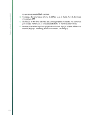 Relatório
de
Gestão
Institucional
2022
239
as normas de acessibilidade vigentes;
E) Finalização dos projetos de reforma do Edifício Casa do Barão, Torre B, dentro da
metodologia BIM;
F) Realização de 17 obras advindas das visitas periódicas realizadas nas comarcas
pelo estado, melhorando as condições de trabalho de membros e servidores;
G) Realização de reformas para ocupação de cinco novos espaços locados pelo estado
(Joinville, Biguaçu, Ituporanga, Balneário Camboriú e Araranguá).
 
