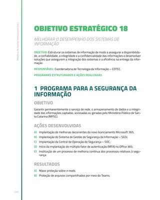 Relatório
de
Gestão
Institucional
2022
240
OBJETIVO ESTRATÉGICO 18
MELHORAR O DESEMPENHO DOS SISTEMAS DE
INFORMAÇÃO
OBJETIVO: Estruturar os sistemas de informação de modo a assegurar a disponibilida-
de, a confiabilidade, a integridade e a confidencialidade das informações e desenvolver
soluções que assegurem a integração dos sistemas e a eficiência na entrega da infor-
mação.
RESPONSÁVEL: Coordenadoria de Tecnologia da Informação – COTEC.
PROGRAMAS ESTRUTURADOS E AÇÕES REALIZADAS
1 PROGRAMA PARA A SEGURANÇA DA
INFORMAÇÃO
OBJETIVO
Garantir permanentemente o serviço de rede, o armazenamento de dados e a integri-
dade das informações captadas, acessadas ou geradas pelo Ministério Público de San-
ta Catarina (MPSC).
AÇÕES DESENVOLVIDAS
A) Implantação de melhorias decorrentes do novo licenciamento Microsoft 365;
B) Implantação do Sistema de Gestão de Segurança da Informação – SGSI;
C) Implantação da Central de Operação de Segurança – SOC;
D) Início da implantação do múltiplo fator de autenticação (MFA) no Office 365;
E) Instituição de um processo de melhoria contínua dos processos relativos à segu-
rança.
RESULTADOS
A) Maior proteção sobre e-mails;
B) Proteção de arquivos compartilhados por meio do Teams;
 