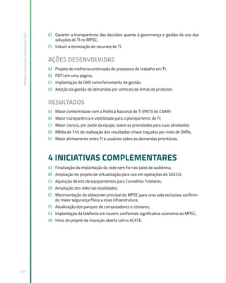 Relatório
de
Gestão
Institucional
2022
244
E) Garantir a transparência das decisões quanto à governança e gestão do uso das
soluções de TI no MPSC;
F) Induzir a otimização de recursos de TI.
AÇÕES DESENVOLVIDAS
A) Projeto de melhoria continuada de processos de trabalho em TI;
B) PDTI em uma página;
C) Implantação de OKR como ferramenta de gestão;
D) Adoção da gestão de demandas por verticais de linhas de produtos.
RESULTADOS
A) Maior conformidade com a Política Nacional de TI (PNTI) do CNMP;
B) Maior transparência e visibilidade para o planejamento de TI;
C) Maior clareza, por parte da equipe, sobre as prioridades para suas atividades;
D) Média de 74% de realização dos resultados-chave traçados por meio de OKRs;
E) Maior alinhamento entre TI e usuários sobre as demandas prioritárias.
4 INICIATIVAS COMPLEMENTARES
A) Finalização da implantação da rede sem fio nas salas de audiência;
B) Ampliação do projeto de virtualização para uso em operações do GAECO;
C) Aquisição de kits de equipamentos para Conselhos Tutelares;
D) Ampliação dos links nas localidades;
E) Movimentação do datacenter principal do MPSC para uma sala exclusiva, conferin-
do maior segurança física a essa infraestrutura;
F) Atualização dos parques de computadores e celulares;
G) Implantação da telefonia em nuvem, conferindo significativa economia ao MPSC;
H) Início do projeto de inovação aberta com a ACATE.
 