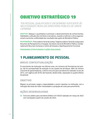 Relatório
de
Gestão
Institucional
2022
245
OBJETIVO ESTRATÉGICO 19
TER PESSOAL QUALIFICADO E EM NÚMERO SUFICIENTE ÀS
NECESSIDADES REAIS DO MINISTÉRIO PÚBLICO DE SANTA
CATARINA
OBJETIVO: Adequar o quantitativo e promover o desenvolvimento de conhecimentos,
habilidades e atitudes dos membros e servidores, visando a melhorar o clima organiza-
cional e aumentar a efetividade dos resultados das ações do Ministério Público.
RESPONSÁVEIS: Procuradoria-Geral de Justiça, Subprocuradoria-Geral de Justiça para
Assuntos de Planejamento e Inovação, Secretaria-Geral do Ministério Público, Coorde-
nadoria de Recursos Humanos e Centro de Estudos e Aperfeiçoamento Funcional.
PROGRAMAS ESTRUTURADOS E AÇÕES REALIZADAS
1 PLANEJAMENTO DE PESSOAL
BREVE CONTEXTUALIZAÇÃO
O crescimento da instituição nos últimos anos, em números de Promotorias de Justi-
ça, não foi acompanhado da evolução no seu quadro de servidores. Além do número
crescente de aposentadorias, o último concurso para servidores foi realizado no ano de
2014, com vigência até 2018, não havendo, desde então, reposições no quadro efetivo
de pessoal.
OBJETIVO
Mapear os principais cargos e especialidades a serem repostos na instituição, com a
indicação das áreas de maior necessidade e a projeção de custo para provimento.
AÇÕES DESENVOLVIDAS
A) Concurso público para servidores (Edital n.01/2022) realizado em março de 2022
com nomeações a partir de outubro de 2022;
 