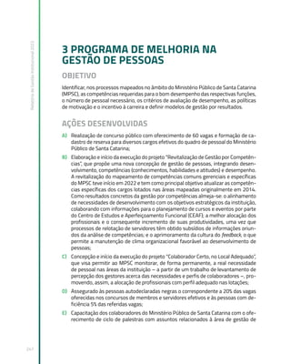 Relatório
de
Gestão
Institucional
2022
247
3 PROGRAMA DE MELHORIA NA
GESTÃO DE PESSOAS
OBJETIVO
Identificar, nos processos mapeados no âmbito do Ministério Público de Santa Catarina
(MPSC), as competências requeridas para o bom desempenho das respectivas funções,
o número de pessoal necessário, os critérios de avaliação de desempenho, as políticas
de motivação e o incentivo à carreira e definir modelos de gestão por resultados.
AÇÕES DESENVOLVIDAS
A) Realização de concurso público com oferecimento de 60 vagas e formação de ca-
dastro de reserva para diversos cargos efetivos do quadro de pessoal do Ministério
Público de Santa Catarina;
B) Elaboração e início da execução do projeto “Revitalização de Gestão por Competên-
cias”, que propõe uma nova concepção de gestão de pessoas, integrando desen-
volvimento, competências (conhecimentos, habilidades e atitudes) e desempenho.
A revitalização do mapeamento de competências comuns gerenciais e específicas
do MPSC teve início em 2022 e tem como principal objetivo atualizar as competên-
cias específicas dos cargos lotados nas áreas mapeadas originalmente em 2014.
Como resultados concretos da gestão por competências almeja-se: o alinhamento
de necessidades de desenvolvimento com os objetivos estratégicos da instituição,
colaborando com informações para o planejamento de cursos e eventos por parte
do Centro de Estudos e Aperfeiçoamento Funcional (CEAF); a melhor alocação dos
profissionais e o consequente incremento de suas produtividades, uma vez que
processos de relotação de servidores têm obtido subsídios de informações oriun-
dos da análise de competências; e o aprimoramento da cultura do feedback, o que
permite a manutenção de clima organizacional favorável ao desenvolvimento de
pessoas;
C) Concepção e início da execução do projeto “Colaborador Certo, no Local Adequado”,
que visa permitir ao MPSC monitorar, de forma permanente, a real necessidade
de pessoal nas áreas da instituição – a partir de um trabalho de levantamento de
percepção dos gestores acerca das necessidades e perfis de colaboradores –, pro-
movendo, assim, a alocação de profissionais com perfil adequado nas lotações;
D) Assegurado às pessoas autodeclaradas negras o correspondente a 20% das vagas
oferecidas nos concursos de membros e servidores efetivos e às pessoas com de-
ficiência 5% das referidas vagas;
E) Capacitação dos colaboradores do Ministério Público de Santa Catarina com o ofe-
recimento de ciclo de palestras com assuntos relacionados à área de gestão de
 