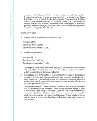 Relatório
de
Gestão
Institucional
2022
248
pessoas, com a finalidade de discutir e abordar temas contemporâneos nessa área
de conhecimento. Foram cinco encontros virtuais com os seguintes temas: Gestão
do trabalho remoto e flexível, Gestão da Diversidade, People Analytics, Gestão do
Desempenho e Temas emergentes em Gestão de Pessoas. De forma dialogada e
vivencial, a capacitação promoveu também reflexões sobre as práticas e limites da
gestão de pessoas no serviço público, bem como a troca de experiências profissio-
nais entre os integrantes da instituição.
RESULTADOS
A) Índice de rotatividade de pessoal (turnover global):
» Membros: 3,68%;
» Servidores efetivos: 6,88%;
» Servidores comissionados: 19,78%;
B) Índice de desligamentos:
» Membros: 0,21%;
» Servidores efetivos: 0,78%;
» Servidores comissionados: 19,15%;
C) Convocação e posse de 35 Promotores de Justiça Substitutos e de 71 servidores
efetivos que foram lotados nas comarcas do interior do estado, bem como nas áre-
as da Procuradoria-Geral de Justiça, na Capital;
D) Realização de cerca de 10 relotações de servidores efetivos, a partir da seleção in-
terna do perfil de competências mais adequado para o setor ou lotação. Dentre os
dados analisados, foram verificados os perfis profissionais dos cargos, a formação
acadêmica e a experiência profissional dos servidores, além da realização de entre-
vistas com gestores e servidores;
E) Definição de lotação de 32 novos servidores convocados para as áreas administra-
tivas da Procuradoria-Geral de Justiça – como um dos resultados diretos do proje-
to “Colaborador Certo, no Local Adequado” –, com base em dados como formação
acadêmica, experiência profissional prévia dos servidores, interesses atuais, infor-
mações provenientes das entrevistas psicológicas para fins de lotação, entre ou-
tras, em cruzamento com o perfil profissional dos cargos, levantado previamente
com as áreas.
 