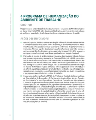 Relatório
de
Gestão
Institucional
2022
249
4 PROGRAMA DE HUMANIZAÇÃO DO
AMBIENTE DE TRABALHO
OBJETIVO
Proporcionar no ambiente de trabalho dos membros e servidores do Ministério Público
de Santa Catarina (MPSC), além da acessibilidade plena, conforto ambiental, redução
de conflitos e baixo índice de afastamentos decorrentes de problemas de saúde.
AÇÕES DESENVOLVIDAS
A) Reformulação do processo relativo aos elogios funcionais dos servidores efetivos
e comissionados do MPSC como forma de promoção do reconhecimento do traba-
lho efetuado pelos colaboradores e favorecer o sentimento de pertencimento na
instituição. Além do registro do elogio em sua ficha funcional, o servidor passou a
receber um cartão eletrônico com a mensagem. Ao longo de 2022, 234 servidores
receberam e-mails contendo o cartão personalizado com o elogio funcional;
B) Promoção de evento de ambientação e integração dos novos servidores efetivos
que tomaram posse após a aprovação no Concurso Público n. 01/2022, com o obje-
tivo de fornecer informações e conhecimentos básicos sobre direitos e deveres aos
novos servidores efetivos, bem como sobre a estrutura organizacional da institui-
ção, e integrar-se com os novos colegas. Para os servidores ocupantes dos cargos
de Auxiliar do Ministério Público e Analista em Serviço Social, houve um módulo II
da referida capacitação, nos quais foram abordados conteúdos específicos para es-
sas categorias, conduzidos por profissionais da instituição que atuam nessas áreas
e que possuem experiência com a rotina de trabalho;
C) Instauração, de forma oficial no MPSC, da “Política de Equidade de Gênero e Raça,
de Diversidade e de Prevenção e Enfrentamento dos Assédios Moral e Sexual e
da Discriminação” e reconfiguração da Comissão de Equidade, que foi criada com
a intenção de garantir uma instituição equânime, que busque uma cultura organi-
zacional pautada por respeito mútuo, igualdade de tratamento e preservação da
dignidade das pessoas. Entre as atribuições previstas para a Comissão de Equidade
estão manifestar-se sobre propostas de adoção de políticas ou ações institucionais
que visem à promoção da equidade de gênero; fomentar a construção de uma cul-
tura organizacional pautada pelo respeito mútuo, igualdade de tratamento, comu-
nicação não violenta e preservação da dignidade das pessoas; propor a realização
de seminários, palestras e outras atividades voltadas à discussão e sensibilização
de boas práticas no ambiente de trabalho, além da conscientização sobre as con-
sequências de práticas abusivas.
 