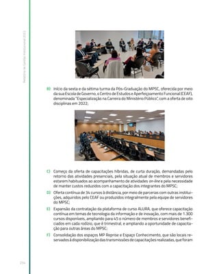 Relatório
de
Gestão
Institucional
2022
254
B) Início da sexta e da sétima turma da Pós-Graduação do MPSC, oferecida por meio
dasuaEscoladeGoverno,oCentrodeEstudoseAperfeiçoamentoFuncional(CEAF),
denominada “Especialização na Carreira do Ministério Público”, com a oferta de oito
disciplinas em 2022;
C) Começo da oferta de capacitações híbridas, de curta duração, demandadas pelo
retorno das atividades presenciais, pela situação atual de membros e servidores
estarem habituados ao acompanhamento de atividades on-line e pela necessidade
de manter custos reduzidos com a capacitação dos integrantes do MPSC;
D) Oferta contínua de 34 cursos à distância, por meio de parcerias com outras institui-
ções, adquiridos pelo CEAF ou produzidos integralmente pela equipe de servidores
do MPSC;
E) Expansão da contratação da plataforma de curso ALURA, que oferece capacitação
contínua em temas de tecnologia da informação e de inovação, com mais de 1.300
cursos disponíveis, ampliando para 45 o número de membros e servidores benefi-
ciados em cada rodízio, que é trimestral, e ampliando a oportunidade de capacita-
ção para outras áreas do MPSC;
F) Consolidação dos espaços MP Reprise e Espaço Conhecimento, que são locais re-
servadosàdisponibilizaçãodastransmissõesdecapacitaçõesrealizadas,queforam
 