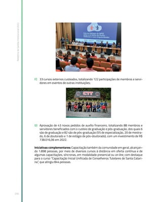 Relatório
de
Gestão
Institucional
2022
256
F) 33 cursos externos custeados, totalizando 122 participações de membros e servi-
dores em eventos de outras instituições;
G) Aprovação de 43 novos pedidos de auxílio financeiro, totalizando 88 membros e
servidores beneficiados com o custeio de graduação e pós-graduação, dos quais 6
são de graduação e 82 são de pós-graduação (55 de especialização, 20 de mestra-
do, 6 de doutorado e 1 de estágio de pós-doutorado), com um investimento de R$
738.016,06 em 2022.
Iniciativas complementares: Capacitação também da comunidade em geral, alcançan-
do 1.898 pessoas, por meio de diversos cursos à distância em oferta contínua e de
algumas capacitações, síncronas, em modalidade presencial ou on-line, com destaque
para o curso “Capacitação Inicial Unificada de Conselheiros Tutelares de Santa Catari-
na”, que atingiu 844 pessoas.
 
