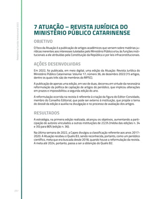 Relatório
de
Gestão
Institucional
2022
257
7 ATUAÇÃO – REVISTA JURÍDICA DO
MINISTÉRIO PÚBLICO CATARINENSE
OBJETIVO
O foco da Atuação é a publicação de artigos acadêmicos que versem sobre matérias ju-
rídicas inerentes aos interesses tutelados pelo Ministério Público e/ou às funções insti-
tucionais a ele atribuídas pela Constituição da República e por leis infraconstitucionais.
AÇÕES DESENVOLVIDAS
Em 2022, foi publicada, em meio digital, uma edição da Atuação: Revista Jurídica do
Ministério Público Catarinense: Volume 17, número 36, de dezembro 2022 (15 artigos,
dentre os quais três são de membros do MPSC).
A publicação de apenas uma edição, em vez de duas, decorreu em virtude da necessária
reformulação da política de captação de artigos do periódico, que implicou alterações
em prazos e impossibilitou a segunda edição do ano.
A reformulação ocorrida na revista é referente à criação da figura do Editor-Convidado,
membro do Conselho Editorial, que pode ser externo à instituição, que propõe o tema
do dossiê da edição e auxilia na divulgação e no processo de avaliação dos artigos.
RESULTADOS
A estratégia, na primeira edição realizada, alcançou os objetivos, aumentando a parti-
cipação de autores vinculados a outras instituições de 23,5% (média das edições n. 34
e 35) para 80% (edição n. 36).
Na última semana de 2022, a Capes divulgou a classificação referente aos anos 2017-
2020. A Atuação recebeu o Qualis B3, sendo reconhecida, portanto, como um periódico
científico, meta que era buscada desde 2018, quando houve a reformulação da revista.
A meta até 2024, portanto, passa a ser a obtenção do Qualis B2.
 
