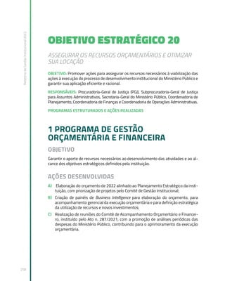 Relatório
de
Gestão
Institucional
2022
258
OBJETIVO ESTRATÉGICO 20
ASSEGURAR OS RECURSOS ORÇAMENTÁRIOS E OTIMIZAR
SUA LOCAÇÃO
OBJETIVO: Promover ações para assegurar os recursos necessários à viabilização das
ações à execução do processo de desenvolvimento institucional do Ministério Público e
garantir sua aplicação eficiente e racional.
RESPONSÁVEIS: Procuradoria-Geral de Justiça (PGJ), Subprocuradoria-Geral de Justiça
para Assuntos Administrativos, Secretaria-Geral do Ministério Público, Coordenadoria de
Planejamento, Coordenadoria de Finanças e Coordenadoria de Operações Administrativas.
PROGRAMAS ESTRUTURADOS E AÇÕES REALIZADAS
1 PROGRAMA DE GESTÃO
ORÇAMENTÁRIA E FINANCEIRA
OBJETIVO
Garantir o aporte de recursos necessários ao desenvolvimento das atividades e ao al-
cance dos objetivos estratégicos definidos pela instituição.
AÇÕES DESENVOLVIDAS
A) Elaboração do orçamento de 2022 alinhado ao Planejamento Estratégico da insti-
tuição, com priorização de projetos pelo Comitê de Gestão Institucional;
B) Criação de painéis de Business Intelligence para elaboração do orçamento, para
acompanhamento gerencial da execução orçamentária e para definição estratégica
da utilização de recursos e novos investimentos;
C) Realização de reuniões do Comitê de Acompanhamento Orçamentário e Financei-
ro, instituído pelo Ato n. 287/2021, com a promoção de análises periódicas das
despesas do Ministério Público, contribuindo para o aprimoramento da execução
orçamentária.
 