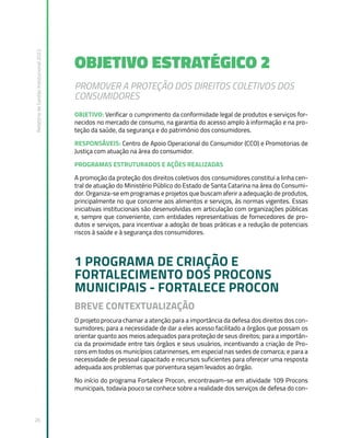 Relatório
de
Gestão
Institucional
2022
26
OBJETIVO ESTRATÉGICO 2
PROMOVER A PROTEÇÃO DOS DIREITOS COLETIVOS DOS
CONSUMIDORES
OBJETIVO: Verificar o cumprimento da conformidade legal de produtos e serviços for-
necidos no mercado de consumo, na garantia do acesso amplo à informação e na pro-
teção da saúde, da segurança e do patrimônio dos consumidores.
RESPONSÁVEIS: Centro de Apoio Operacional do Consumidor (CCO) e Promotorias de
Justiça com atuação na área do consumidor.
PROGRAMAS ESTRUTURADOS E AÇÕES REALIZADAS
A promoção da proteção dos direitos coletivos dos consumidores constitui a linha cen-
tral de atuação do Ministério Público do Estado de Santa Catarina na área do Consumi-
dor. Organiza-se em programas e projetos que buscam aferir a adequação de produtos,
principalmente no que concerne aos alimentos e serviços, às normas vigentes. Essas
iniciativas institucionais são desenvolvidas em articulação com organizações públicas
e, sempre que conveniente, com entidades representativas de fornecedores de pro-
dutos e serviços, para incentivar a adoção de boas práticas e a redução de potenciais
riscos à saúde e à segurança dos consumidores.
1 PROGRAMA DE CRIAÇÃO E
FORTALECIMENTO DOS PROCONS
MUNICIPAIS - FORTALECE PROCON
BREVE CONTEXTUALIZAÇÃO
O projeto procura chamar a atenção para a importância da defesa dos direitos dos con-
sumidores; para a necessidade de dar a eles acesso facilitado a órgãos que possam os
orientar quanto aos meios adequados para proteção de seus direitos; para a importân-
cia da proximidade entre tais órgãos e seus usuários, incentivando a criação de Pro-
cons em todos os municípios catarinenses, em especial nas sedes de comarca; e para a
necessidade de pessoal capacitado e recursos suficientes para oferecer uma resposta
adequada aos problemas que porventura sejam levados ao órgão.
No início do programa Fortalece Procon, encontravam-se em atividade 109 Procons
municipais, todavia pouco se conhece sobre a realidade dos serviços de defesa do con-
 