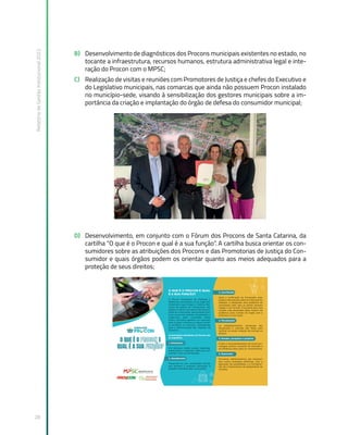 Relatório
de
Gestão
Institucional
2022
28
B) Desenvolvimento de diagnósticos dos Procons municipais existentes no estado, no
tocante a infraestrutura, recursos humanos, estrutura administrativa legal e inte-
ração do Procon com o MPSC;
C) Realização de visitas e reuniões com Promotores de Justiça e chefes do Executivo e
do Legislativo municipais, nas comarcas que ainda não possuem Procon instalado
no município-sede, visando à sensibilização dos gestores municipais sobre a im-
portância da criação e implantação do órgão de defesa do consumidor municipal;
D) Desenvolvimento, em conjunto com o Fórum dos Procons de Santa Catarina, da
cartilha “O que é o Procon e qual é a sua função”. A cartilha busca orientar os con-
sumidores sobre as atribuições dos Procons e das Promotorias de Justiça do Con-
sumidor e quais órgãos podem os orientar quanto aos meios adequados para a
proteção de seus direitos;
 
